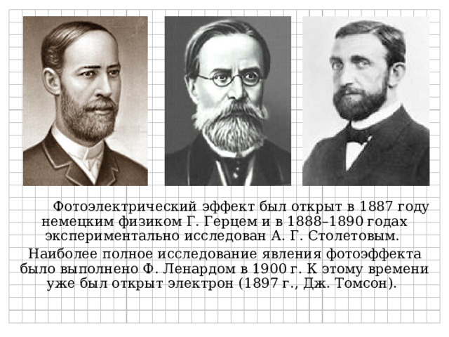 Фотоэлектрический эффект был открыт в 1887 году немецким физиком Г. Герцем и в 1888–1890 годах экспериментально исследован А. Г. Столетовым. Наиболее полное исследование явления фотоэффекта было выполнено Ф. Ленардом в 1900 г. К этому времени уже был открыт электрон (1897 г., Дж. Томсон). 