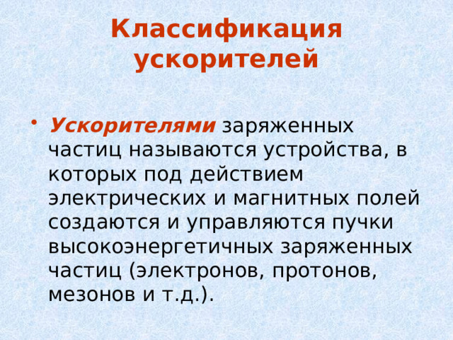 Классификация ускорителей Ускорителями заряженных частиц называются устройства, в которых под действием электрических и магнитных полей создаются и управляются пучки высокоэнергетичных заряженных частиц (электронов, протонов, мезонов и т.д.). 