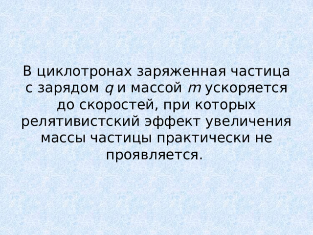 В циклотронах заряженная частица с зарядом q и массой m ускоряется до скоростей, при которых релятивистский эффект увеличения массы частицы практически не проявляется. 
