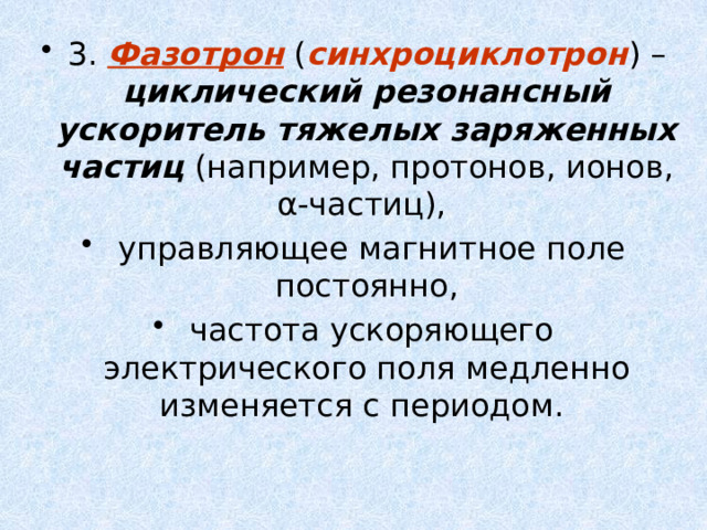 3. Фазотрон ( синхроциклотрон ) – циклический резонансный ускоритель тяжелых заряженных частиц (например, протонов, ионов, α-частиц),  управляющее магнитное поле постоянно,  частота ускоряющего электрического поля медленно изменяется с периодом. 