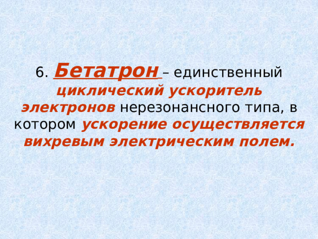 6. Бетатрон  – единственный циклический ускоритель электронов нерезонансного типа, в котором ускорение осуществляется вихревым электрическим полем. 