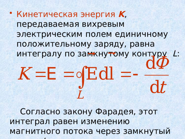 Кинетическая энергия K , передаваемая вихревым электрическим полем единичному положительному заряду, равна интегралу по замкнутому контуру L :  Согласно закону Фарадея, этот интеграл равен изменению магнитного потока через замкнутый контур L . 