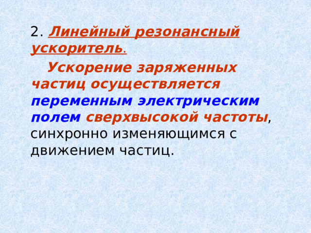  2. Линейный резонансный ускоритель .    Ускорение заряженных частиц осуществляется переменным электрическим полем сверхвысокой частоты , синхронно изменяющимся с движением частиц. 