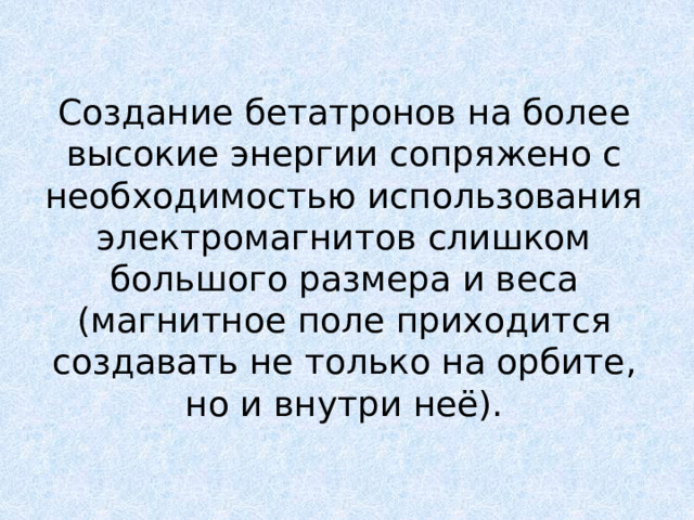 Создание бетатронов на более высокие энергии сопряжено с необходимостью использования электромагнитов слишком большого размера и веса (магнитное поле приходится создавать не только на орбите, но и внутри неё). 