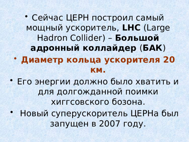 Сейчас ЦЕРН построил самый мощный ускоритель, LHC (Large Hadron Collider) – Большой адронный коллайдер ( БАК ) Диаметр кольца ускорителя 20 км. Его энергии должно было хватить и для долгожданной поимки хиггсовского бозона.  Новый суперускоритель ЦЕРНа был запущен в 2007 году. 