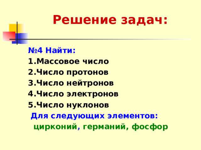 Решение задач: № 4  Найти: 1.Массовое число  2.Число протонов 3.Число нейтронов 4.Число электронов 5.Число нуклонов  Для следующих элементов:  цирконий , германий, фосфор  