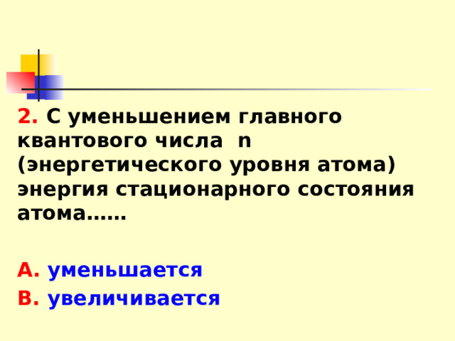 2. С уменьшением главного квантового числа n (энергетического уровня атома) энергия стационарного состояния атома……  А. уменьшается В. увеличивается 