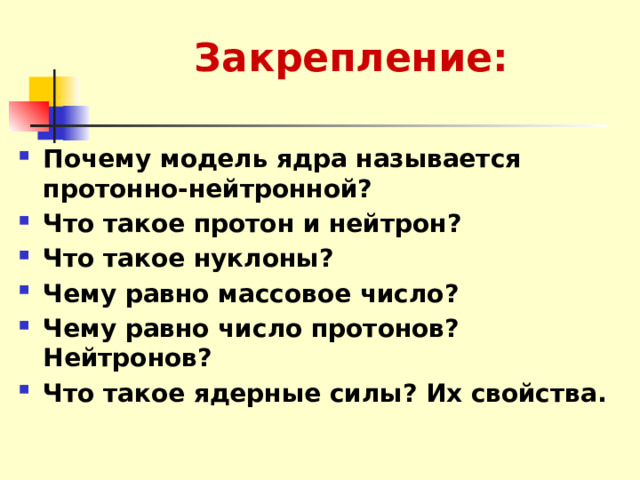 Закрепление: Почему модель ядра называется протонно-нейтронной? Что такое протон и нейтрон? Что такое нуклоны? Чему равно массовое число? Чему равно число протонов? Нейтронов? Что такое ядерные силы? Их свойства. 