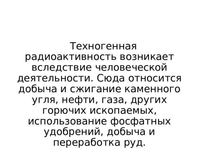 Техногенная радиоактивность возникает вследствие человеческой деятельности. Сюда относится добыча и сжигание каменного угля, нефти, газа, других горючих ископаемых, использование фосфатных удобрений, добыча и переработка руд. 