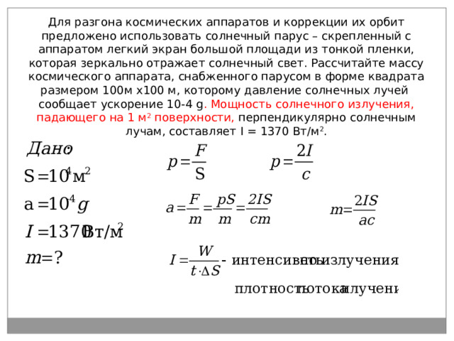 Для разгона космических аппаратов и коррекции их орбит предложено использовать солнечный парус – скрепленный с аппаратом легкий экран большой площади из тонкой пленки, которая зеркально отражает солнечный свет. Рассчитайте массу космического аппарата, снабженного парусом в форме квадрата размером 100м х100 м, которому давление солнечных лучей сообщает ускорение 10-4 g . Мощность солнечного излучения, падающего на 1 м 2 поверхности, перпендикулярно солнечным лучам, составляет I = 1 370 Вт/м 2 . 