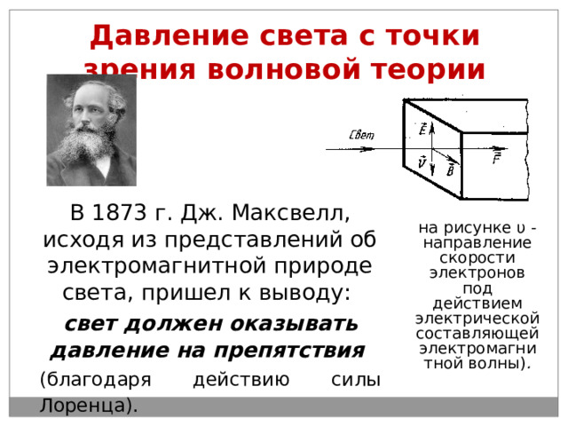 Давление света с точки зрения волновой теории В 1873 г. Дж. Максвелл, исходя из представлений об электромагнитной природе света, пришел к выводу: свет должен оказывать давление на препятствия  (благодаря действию силы Лоренца).  на рисунке υ - направление скорости электронов под действием электрической составляющей электромагнитной волны) . 