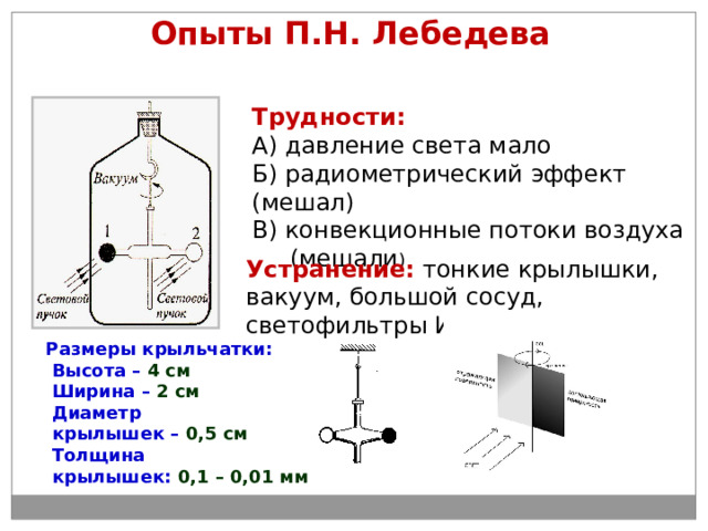 Опыты П.Н. Лебедева Трудности: А) давление света мало Б) радиометрический эффект (мешал) В) конвекционные потоки воздуха  (мешали ) Устранение: тонкие крылышки, вакуум, большой сосуд, светофильтры ИК . Размеры крыльчатки:  Высота – 4 см  Ширина – 2 см  Диаметр  крылышек – 0,5 см  Толщина  крылышек: 0,1 – 0,01 мм 