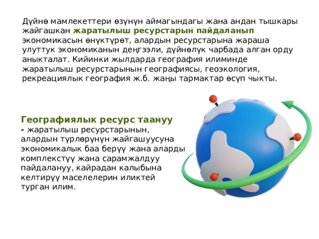 Дүйнө мамлекеттери өзүнүн аймагындагы жана андан тышкары жайгашкан жаратылыш ресурстарын пайдаланып экономикасын өнүктүрөт, алардын ресурстарына жараша улуттук экономиканын деңгээли, дүйнөлүк чарбада алган орду аныкталат. Кийинки жылдарда география илиминде жаратылыш ресурстарынын географиясы, геоэкология, рекреациялык география ж.б. жаңы тармактар өсүп чыкты. Географиялык ресурс таануу -  жаратылыш ресурстарынын, алардын түрлөрүнүн жайгашуусуна экономикалык баа берүү жана аларды комплекстүү жана сарамжалдуу пайдалануу, кайрадан калыбына келтирүү маселелерин иликтей турган илим. 