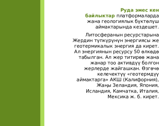 Руда эмес кен байлыктар  платформаларда жана геологиялык бүктөлүш аймактарында кездешет. Литосферанын ресурстарына Жердин түпкүрүнүн энергиясы же геотермикалык энергия да кирет. Ал энергиянын ресурсу 50 өлкөдө табылган. Ал жер титирөө жана жанар тоо активдүү болгон жерлерде жайгашкан. Өзгөчө келечектүү «геотермдүү аймактарга» АКШ (Калифорния), Жаңы Зеландия, Япония, Исландия, Камчатка, Италия, Мексика ж. б. кирет.  