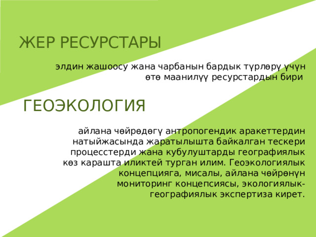 Жер ресурстары элдин жашоосу жана чарбанын бардык түрлөрү үчүн өтө маанилүү ресурстардын бири ГЕОЭКОЛОГИЯ айлана чөйрөдөгү антропогендик аракеттердин натыйжасында жаратылышта байкалган тескери процесстерди жана кубулуштарды географиялык көз карашта иликтей турган илим. Геоэкологиялык концепцияга, мисалы, айлана чөйрөнүн мониторинг концепсиясы, экологиялык- географиялык экспертиза кирет. 
