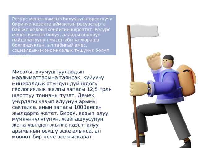 Ресурс менен камсыз болуунун көрсөткүчү биринчи кезекте аймактын ресурстарга бай же кедей экендигин көрсөтөт. Ресурс менен камсыз болуу, аларды өндүрүп пайдалануунун масштабына жараша болгондуктан, ал табигый эмес, социалдык-экономикалык түшүнүк болуп саналат. Мисалы, окумуштуулардын маалыматтарына таянсак, күйүүчү минералдык отундун дүйнөдөгү геологиялык жалпы запасы 12,5 трлн шарттуу тоннаны түзөт. Демек, учурдагы казып алуунун арымы сакталса, анын запасы 1000деген жылдарга жетет. Бирок, казып алуу мүмкүнчүлүгүнүн, жайгашуусунун жана жылдан-жылга казып алуу арымынын өсүшү эске алынса, ал мөөнөт бир нече эсе кыскарат. 