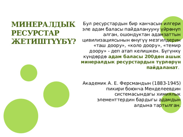 Минералдык ресурстар жетиштҮҮБҮ? Бул ресурстардын бир канчасын илгери эле адам баласы пайдаланууну үйрөнүп алган, ошондуктан адамзаттын цивилизациясынын өнүгүү мезгилдерин «таш доору», «коло доору», «темир доору» - деп атап келишкен. Бүгүнкү күндөрдө адам баласы 200дөн ашык минералдык ресурстардын түрлөрүн пайдаланат . Академик А. Е. Ферсмандын (1883-1945) пикири боюнча Менделеевдин системасындагы химиялык элементтердин бардыгы адамдын алдына тартылган. 