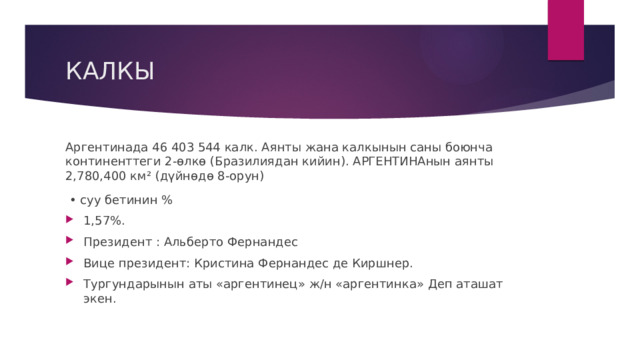 КАЛКЫ Аргентинада 46 403 544 калк. Аянты жана калкынын саны боюнча континенттеги 2-өлкө (Бразилиядан кийин). АРГЕНТИНАнын аянты 2,780,400 км² (дүйнөдө 8-орун) • суу бетинин % 1,57%. Президент : Альберто Фернандес Вице президент: Кристина Фернандес де Киршнер. Тургундарынын аты «аргентинец» ж/н «аргентинка» Деп аташат экен. 