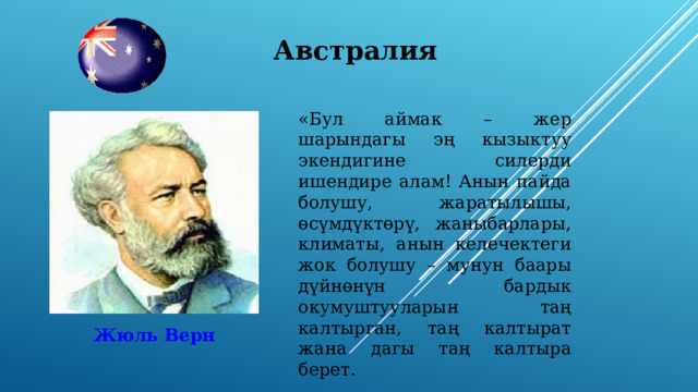 Австралия «Бул аймак – жер шарындагы эң кызыктуу экендигине силерди ишендире алам! Анын пайда болушу, жаратылышы, өсүмдүктөрү, жаныбарлары, климаты, анын келечектеги жок болушу – мунун баары дүйнөнүн бардык окумуштууларын таң калтырган, таң калтырат жана дагы таң калтыра берет. Жюль Верн 