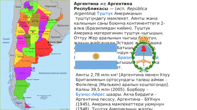 Аргентина  же  Аргентина Республикaсы  — ( исп.   República Argentina )  Түштүк  Американын  түштүгүндөгү мамлекет. Аянты жана калкынын саны боюнча континенттеги 2-өлкө (Бразилиядан кийин). Түштүк Америка материгинин түштүк-чыгышын, Оттуу Жер аралынын чыгыш бөлүгүн, жакын жайгашкан Эстадос жана башка аралдарды ээлейт. Батышынан Чили, түндүгүнөн жана түндүк-чыгышынан  Боливия ,  Парагвай ,  Бразилия ,  Уругвай  менен чектешет. Чыгышын Атлантика океаны чулгап жатат . Аянты 2,78 млн км 2  [Аргентина менен Улуу Британиянын ортосундагы талаш аймак - Фолкленд (Мальвин) аралын кошпогондо]. Калкы 39,5 млн (2005). Борбору -  Буэнос-Айрес  шаары. Акча бирдиги - Аргентина песосу. Аргентина - БУУнун (1945), Америка мамлекеттери уюмунун (1948), Түштүк Американын жалпы рыногунун (МЕРКОСУР; 1991), Бүткүл дүйнөлүк соода уюмунун (1995) мүчөсү . 