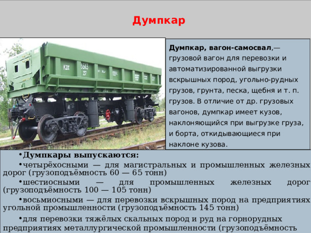 Думпкар Думпкар, вагон-самосвал ,— грузовой вагон для перевозки и автоматизированной выгрузки вскрышных пород, угольно-рудных грузов, грунта, песка, щебня и т. п. грузов. В отличие от др. грузовых вагонов, думпкар имеет кузов, наклоняющийся при выгрузке груза, и борта, откидывающиеся при наклоне кузова. Думпкары выпускаются: четырёхосными — для магистральных и промышленных железных дорог (грузоподъёмность 60 — 65 тонн) шестиосными — для промышленных железных дорог (грузоподъёмность 100 — 105 тонн) восьмиосными — для перевозки вскрышных пород на предприятиях угольной промышленности (грузоподъёмность 145 тонн) для перевозки тяжёлых скальных пород и руд на горнорудных предприятиях металлургической промышленности (грузоподъёмность более 145 тонн)    |  