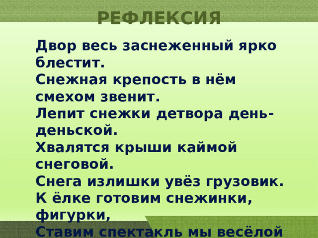 РЕФЛЕКСИЯ Двор весь заснеженный ярко блестит. Снежная крепость в нём смехом звенит. Лепит снежки детвора день-деньской. Хвалятся крыши каймой снеговой. Снега излишки увёз грузовик. К ёлке готовим снежинки, фигурки, Ставим спектакль мы весёлой Снегурке. Мы не скучаем пока по весне, Но вот подснежники видим во сне. 