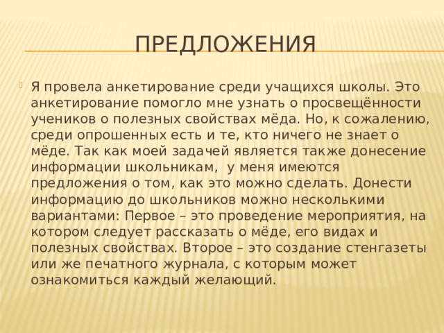 Предложения Я провела анкетирование среди учащихся школы. Это анкетирование помогло мне узнать о просвещённости учеников о полезных свойствах мёда. Но, к сожалению, среди опрошенных есть и те, кто ничего не знает о мёде. Так как моей задачей является также донесение информации школьникам, у меня имеются предложения о том, как это можно сделать. Донести информацию до школьников можно несколькими вариантами: Первое – это проведение мероприятия, на котором следует рассказать о мёде, его видах и полезных свойствах. Второе – это создание стенгазеты или же печатного журнала, с которым может ознакомиться каждый желающий. 