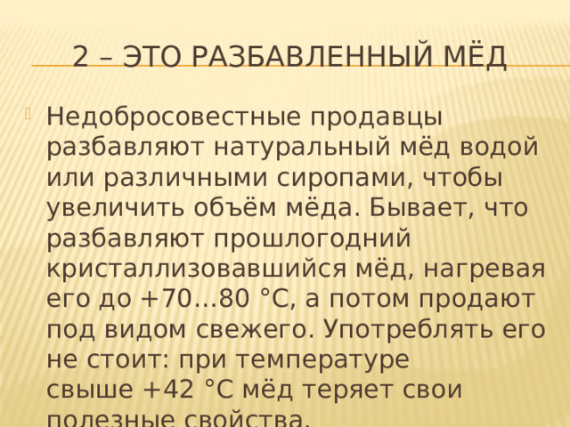 2 – это разбавленный мёд Недобросовестные продавцы разбавляют натуральный мёд водой или различными сиропами, чтобы увеличить объём мёда. Бывает, что разбавляют прошлогодний кристаллизовавшийся мёд, нагревая его до +70…80 °C, а потом продают под видом свежего. Употреблять его не стоит: при температуре свыше +42 °C мёд теряет свои полезные свойства. 