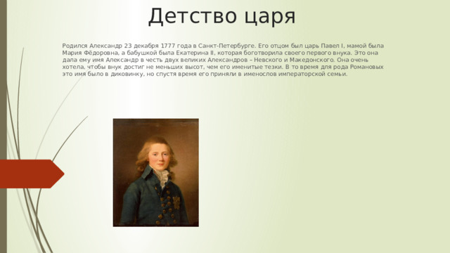 Детство царя Родился Александр 23 декабря 1777 года в Санкт-Петербурге. Его отцом был царь Павел I, мамой была Мария Фёдоровна, а бабушкой была Екатерина II, которая боготворила своего первого внука. Это она дала ему имя Александр в честь двух великих Александров – Невского и Македонского. Она очень хотела, чтобы внук достиг не меньших высот, чем его именитые тезки. В то время для рода Романовых это имя было в диковинку, но спустя время его приняли в именослов императорской семьи. 