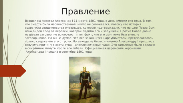 Правление Взошел на престол Александр I 11 марта 1801 года, в день смерти его отца. В том, что смерть была насильственной, никто не сомневался, потому что история сохранила свидетельства очевидцев, которые подтверждали, что на шее Павла был явно виден след от веревки, которой видимо его и задушили. Против Павла давно назревал заговор, не исключают и тот факт, что его сын тоже был в числе заговорщиков. Но он не думал, что все закончится цареубийством, предполагалось только свержение его с трона. Но выхода не было, и именно Александру I пришлось озвучить причину смерти отца – апоплексический удар. Это заявление было сделано в считанные минуты после его гибели. Официальная церемония коронации  Александра I прошла в сентябре 1801 года. 