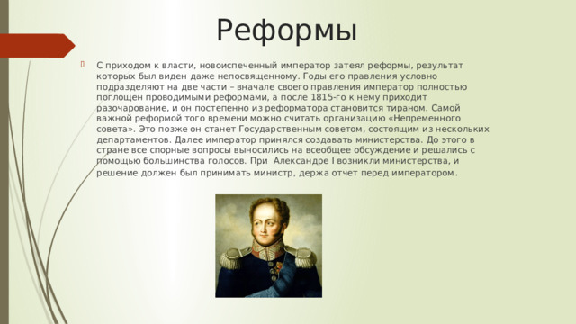 Реформы С приходом к власти, новоиспеченный император затеял реформы, результат которых был виден даже непосвященному. Годы его правления условно подразделяют на две части – вначале своего правления император полностью поглощен проводимыми реформами, а после 1815-го к нему приходит разочарование, и он постепенно из реформатора становится тираном. Самой важной реформой того времени можно считать организацию «Непременного совета». Это позже он станет Государственным советом, состоящим из нескольких департаментов. Далее император принялся создавать министерства. До этого в стране все спорные вопросы выносились на всеобщее обсуждение и решались с помощью большинства голосов. При  Александре I возникли министерства, и решение должен был принимать министр, держа отчет перед императором . 