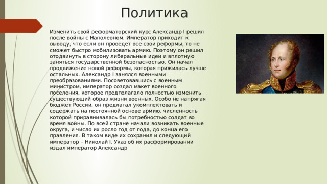 Политика Изменить свой реформаторский курс Александр I решил после войны с Наполеоном. Император приходит к выводу, что если он проведет все свои реформы, то не сможет быстро мобилизовать армию. Поэтому он решил отодвинуть в сторону либеральные идеи и вплотную заняться государственной безопасностью. Он начал продвижение новой реформы, которая прижилась лучше остальных. Александр I занялся военными преобразованиями. Посоветовавшись с военным министром, император создал макет военного поселения, которое предполагало полностью изменить существующий образ жизни военных. Особо не напрягая бюджет России, он предлагал укомплектовать и содержать на постоянной основе армию, численность которой приравнивалась бы потребностью солдат во время войны. По всей стране начали возникать военные округа, и число их росло год от года, до конца его правления. В таком виде их сохранил и следующий император – Николай I. Указ об их расформировании издал император Александр 
