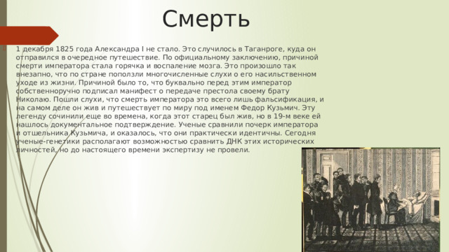 Смерть 1 декабря 1825 года Александра I не стало. Это случилось в Таганроге, куда он отправился в очередное путешествие. По официальному заключению, причиной смерти императора стала горячка и воспаление мозга. Это произошло так внезапно, что по стране поползли многочисленные слухи о его насильственном уходе из жизни. Причиной было то, что буквально перед этим император собственноручно подписал манифест о передаче престола своему брату Николаю. Пошли слухи, что смерть императора это всего лишь фальсификация, и на самом деле он жив и путешествует по миру под именем Федор Кузьмич. Эту легенду сочинили еще во времена, когда этот старец был жив, но в 19-м веке ей нашлось документальное подтверждение. Ученые сравнили почерк императора и отшельника Кузьмича, и оказалось, что они практически идентичны. Сегодня ученые-генетики располагают возможностью сравнить ДНК этих исторических личностей, но до настоящего времени экспертизу не провели. 