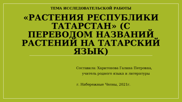 Тема исследовательской работы   «Растения Республики Татарстан» (с переводом названий растений на татарский язык)                 Составила: Харитонова Галина Петровна,       учитель родного языка и литературы   г. Набережные Челны, 2021г. 
