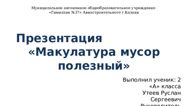 Муниципальное автономное общеобразовательное учреждение « Гимназия №37 » Авиастроительного г.Казани   Презентация «Макулатура мусор полезный» Выполнил ученик: 2 «А» класса Утеев Руслан Сергеевич Руководитель проекта: учитель начальных классов Глушкова Надежда Николаевна 