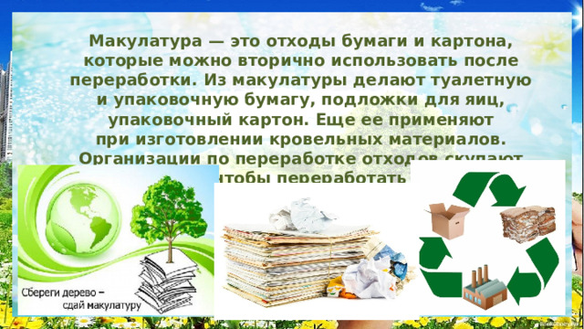 Макулатура — это отходы бумаги и картона, которые можно вторично использовать после переработки. Из макулатуры делают туалетную и упаковочную бумагу, подложки для яиц, упаковочный картон. Еще ее применяют при изготовлении кровельных материалов. Организации по переработке отходов скупают макулатуру, чтобы переработать самим или продать как сырье для вторичного использования. 