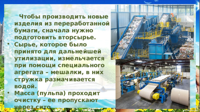   Чтобы производить новые изделия из переработанной бумаги, сначала нужно подготовить вторсырье. Сырье, которое было принято для дальнейшей утилизации, измельчается при помощи специального агрегата – мешалки, в них стружка размачивается водой. Масса (пульпа) проходит очистку – ее пропускают через сито. Удаляют частицы краски, прочих веществ из структуры волокнистых частиц. Для этого используется сжатый воздух. После добавления воды начинают производство новой продукции из бумажного сырья второго сорта. Часто для этого применяются валики, чтобы сначала сделать бумажное полотно. 