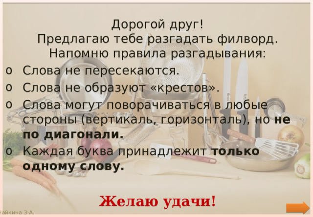 Дорогой друг! Предлагаю тебе разгадать филворд. Напомню правила разгадывания: Слова не пересекаются. Слова не образуют «крестов». Слова могут поворачиваться в любые стороны (вертикаль, горизонталь), но не по диагонали. Каждая буква принадлежит только одному слову.  Желаю удачи! Чайкина З.А. 