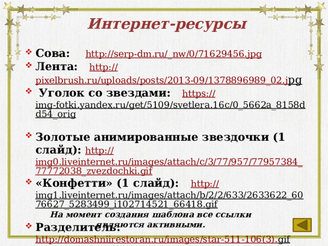 Интернет-ресурсы Сова: http://serp-dm.ru/_ nw/0/71629456.jpg Лента: http:// pixelbrush.ru/uploads/posts/2013-09/1378896989_02.j pg   Уголок со звездами: https:// img-fotki.yandex.ru/get/5109/svetlera.16c/0_5662a_8158dd54_orig  Золотые анимированные звездочки (1 слайд): http:// img0.liveinternet.ru/images/attach/c/3/77/957/77957384_77772038_zvezdochki.gif «Конфетти» (1 слайд): http:// img1.liveinternet.ru/images/attach/b/2/2/633/2633622_6076627_5283499_i102714521_66418.gif  Разделитель: http://domashniirestoran.ru/images/star-511-106(3). gif  На момент создания шаблона все ссылки являются активными.  