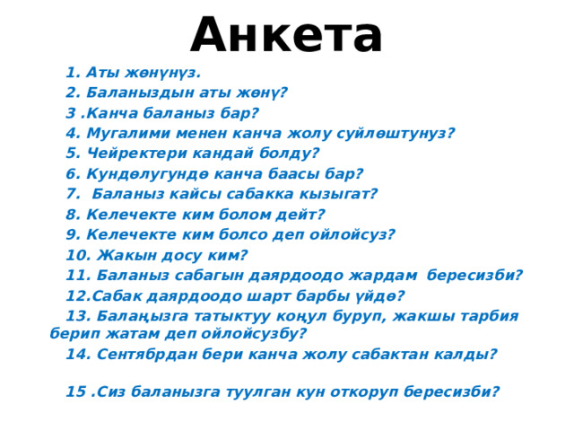 Анкета   1. Аты жөнүнүз.  2. Баланыздын аты жөнү?  3 .Канча баланыз бар?  4. Мугалими менен канча жолу суйлөштунуз?  5. Чейректери кандай болду?  6. Кундөлугундө канча баасы бар?  7. Баланыз кайсы сабакка кызыгат?  8. Келечекте ким болом дейт?  9. Келечекте ким болсо деп ойлойсуз?  10. Жакын досу ким?  11. Баланыз сабагын даярдоодо жардам бересизби?  12.Сабак даярдоодо шарт барбы үйдө?  13. Балаңызга татыктуу коңул буруп, жакшы тарбия берип жатам деп ойлойсузбу?  14. Сентябрдан бери канча жолу сабактан калды?  15 .Сиз баланызга туулган кун откоруп бересизби?  