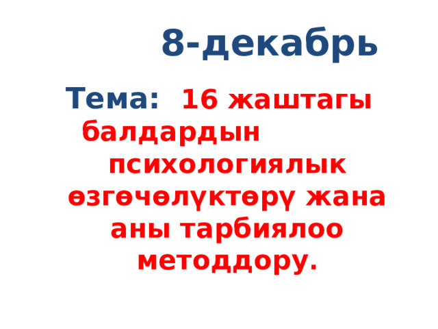  8-декабрь Тема: 16 жаштагы балдардын психологиялык өзгөчөлүктөрү жана аны тарбиялоо методдору . 