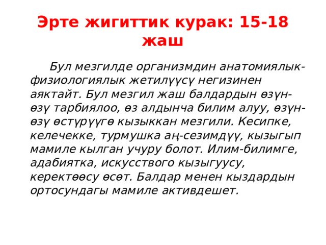 Эрте жигиттик курак: 15-18 жаш  Бул мезгилде организмдин анатомиялык-физиологиялык жетилүүсү негизинен аяктайт. Бул мезгил жаш балдардын өзүн-өзү тарбиялоо, өз алдынча билим алуу, өзүн-өзү өстүрүүгө кызыккан мезгили. Кесипке, келечекке, турмушка аң-сезимдүү, кызыгып мамиле кылган учуру болот. Илим-билимге, адабиятка, искусствого кызыгуусу, керектөөсу өсөт. Балдар менен кыздардын ортосундагы мамиле активдешет. 