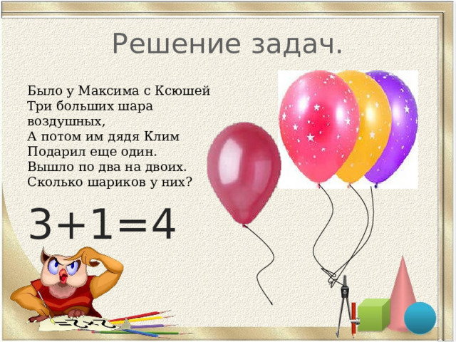 Решение задач. Было у Максима с Ксюшей  Три больших шара воздушных,  А потом им дядя Клим  Подарил еще один.  Вышло по два на двоих.  Сколько шариков у них? 3+1=4 