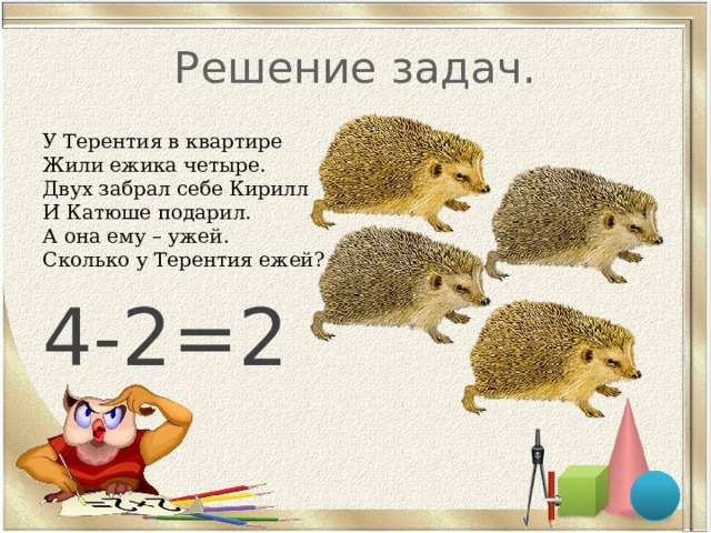 Решение задач. У Терентия в квартире  Жили ежика четыре.  Двух забрал себе Кирилл  И Катюше подарил.  А она ему – ужей.  Сколько у Терентия ежей? 4-2=2 