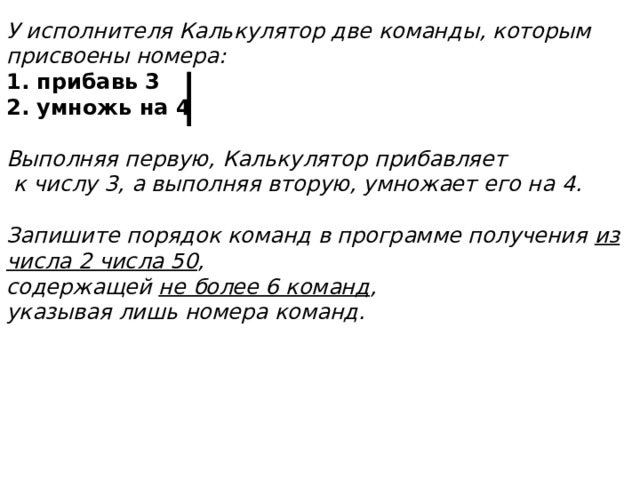 У исполнителя Калькулятор две команды, которым присвоены номера: 1. прибавь 3 2. умножь на 4  Выполняя первую, Калькулятор прибавляет  к числу 3, а выполняя вторую, умножает его на 4.  Запишите порядок команд в программе получения из числа 2 числа 50 ,  содержащей не более 6 команд ,  указывая лишь номера команд. 