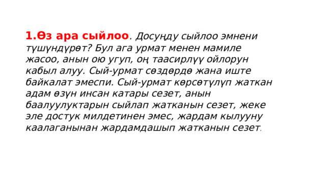 1.Өз ара сыйлоо . Досуңду сыйлоо эмнени түшүндүрөт? Бул ага урмат менен мамиле жасоо, анын ою угуп, оң таасирлүү ойлорун кабыл алуу. Сый-урмат сөздөрдө жана иште байкалат эмеспи. Сый-урмат көрсөтүлүп жаткан адам өзүн инсан катары сезет, анын баалуулуктарын сыйлап жатканын сезет, жеке эле достук милдетинен эмес, жардам кылууну каалаганынан жардамдашып жатканын сезет . 
