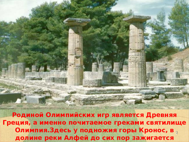 Родиной Олимпийских игр является Древняя Греция, а именно почитаемое греками святилище Олимпия.Здесь у подножия горы Кронос, в долине реки Алфей до сих пор зажигается олимпийский огонь современных игр.  