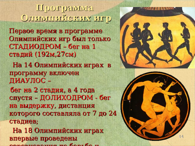 Программа  Олимпийских игр  На 14 Олимпийских играх в программу включен ДИАУЛОС –  бег на 2 стадия , а 4 года спустя – ДОЛИХОДРОМ - бег на выдержку , дистанция которого составляла от 7 до 24 стадиев;  На 18 Олимпийских играх впервые проведены соревнования по борьбе и пентатлону (пятиборьью) Первое время в программе Олимпийских игр был только СТАДИОДРОМ – бег на 1 стадий (192м,27см)  