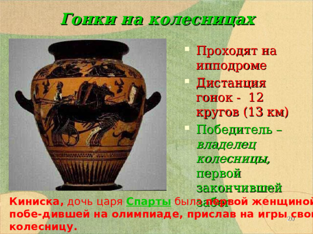 Гонки на колесницах Проходят на ипподроме Дистанция гонок - 12 кругов (13 км) Победитель – владелец колесницы, первой закончившей забег Киниска, дочь царя  Спарты была  первой женщиной, побе-дившей на олимпиаде, прислав на игры свою колесницу.  