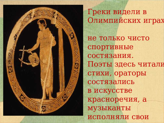 Греки видели в Олимпийских играх не только чисто спортивные состязания. Поэты здесь читали стихи, ораторы состязались в искусстве красноречия, а музыканты исполняли свои лучшие произведения. 